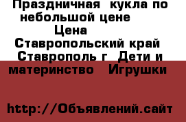 Праздничная  кукла по небольшой цене!!!  › Цена ­ 500 - Ставропольский край, Ставрополь г. Дети и материнство » Игрушки   